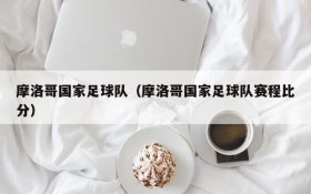 摩洛哥国家足球队(摩洛哥国家足球队赛程比分)