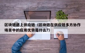 区块链遇上供应链(区块链在供应链多方协作场景中的应用优势是什么?)