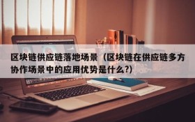 区块链供应链落地场景(区块链在供应链多方协作场景中的应用优势是什么?)