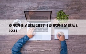 克罗地亚足球队2017(克罗地亚足球队2024)