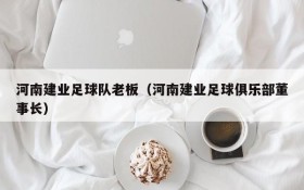 河南建业足球队老板(河南建业足球俱乐部董事长)