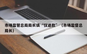 市场监管总局局长谈“仅退款”(市场监督总局长)