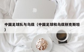 中国足球队与乌兹(中国足球和乌兹别克斯坦)