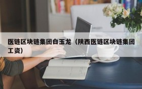 医链区块链集团白玉龙(陕西医链区块链集团工资)