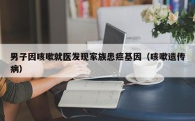 男子因咳嗽就医发现家族患癌基因(咳嗽遗传病)