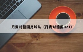 丹麦对德国足球队(丹麦对德国u21)