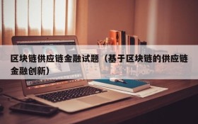 区块链供应链金融试题(基于区块链的供应链金融创新)