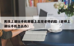 男孩上课玩手机屏幕上出现老师的脸(老师上课玩手机怎么办)