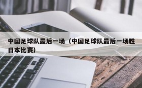 中国足球队最后一场(中国足球队最后一场胜日本比赛)
