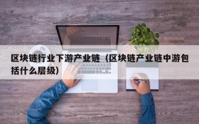 区块链行业下游产业链(区块链产业链中游包括什么层级)