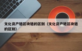 文化资产链区块链的区别(文化资产链区块链的区别)