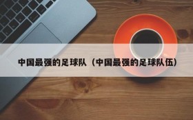 中国最强的足球队(中国最强的足球队伍)