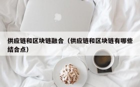 供应链和区块链融合(供应链和区块链有哪些结合点)