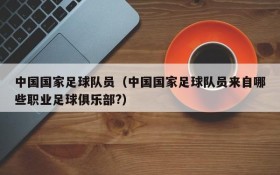 中国国家足球队员(中国国家足球队员来自哪些职业足球俱乐部?)