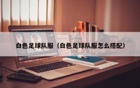 白色足球队服(白色足球队服怎么搭配)