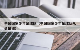 中国国家少年足球队(中国国家少年足球队队长是谁)