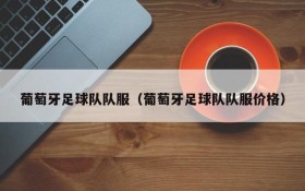 葡萄牙足球队队服(葡萄牙足球队队服价格)