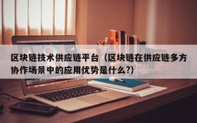 区块链技术供应链平台(区块链在供应链多方协作场景中的应用优势是什么?)