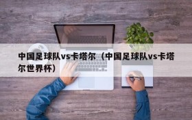 中国足球队vs卡塔尔(中国足球队vs卡塔尔世界杯)