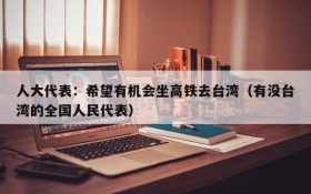 人大代表:希望有机会坐高铁去台湾(有没台湾的全国人民代表)