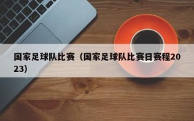 国家足球队比赛(国家足球队比赛日赛程2023)