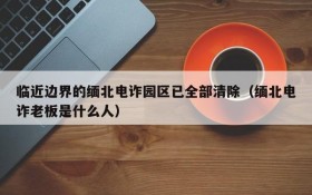 临近边界的缅北电诈园区已全部清除(缅北电诈老板是什么人)