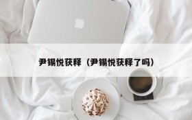 尹锡悦获释(尹锡悦获释了吗)