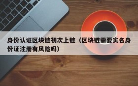 身份认证区块链初次上链(区块链需要实名身份证注册有风险吗)