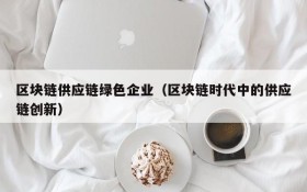 区块链供应链绿色企业(区块链时代中的供应链创新)