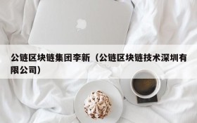 公链区块链集团李新(公链区块链技术深圳有限公司)