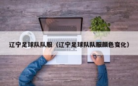 辽宁足球队队服(辽宁足球队队服颜色变化)
