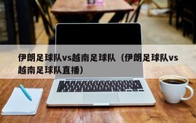 伊朗足球队vs越南足球队(伊朗足球队vs越南足球队直播)