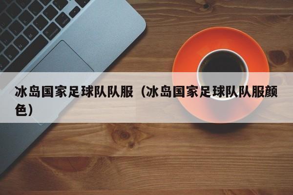 冰岛国家足球队队服（冰岛国家足球队队服颜色）