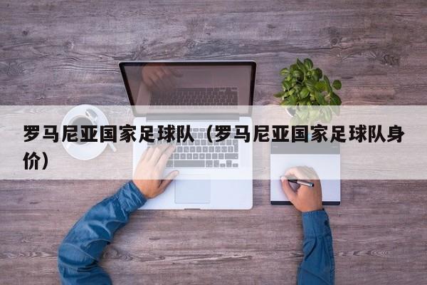 罗马尼亚国家足球队（罗马尼亚国家足球队身价）