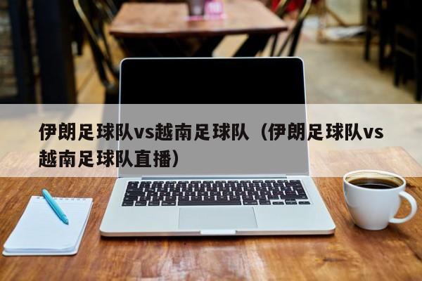 伊朗足球队vs越南足球队（伊朗足球队vs越南足球队直播）