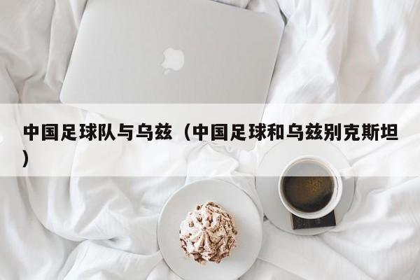 中国足球队与乌兹（中国足球和乌兹别克斯坦）