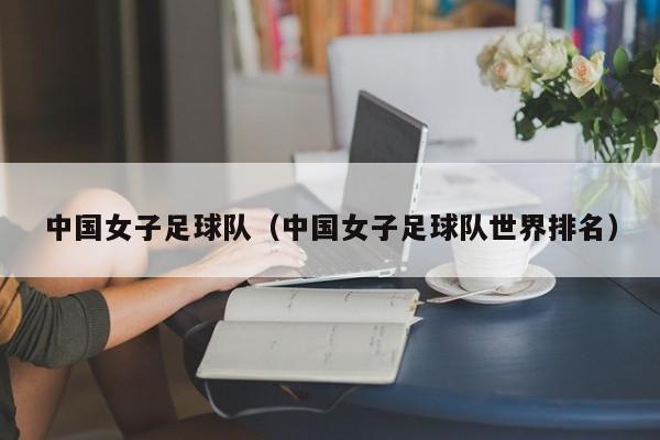 中国女子足球队（中国女子足球队世界排名）