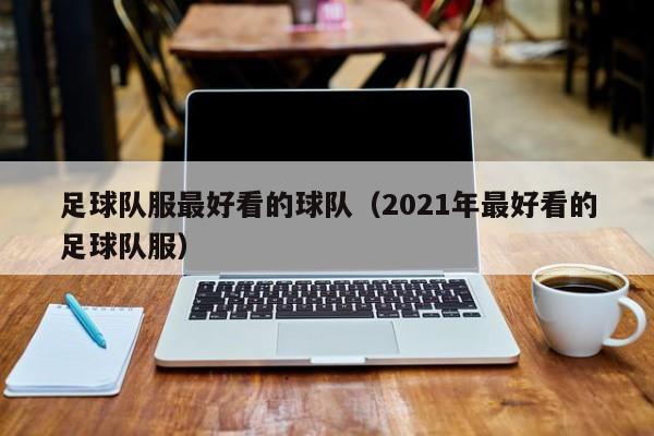 足球队服最好看的球队（2021年最好看的足球队服）