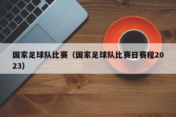 国家足球队比赛（国家足球队比赛日赛程2023）