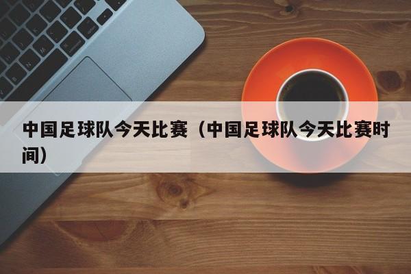 中国足球队今天比赛（中国足球队今天比赛时间）