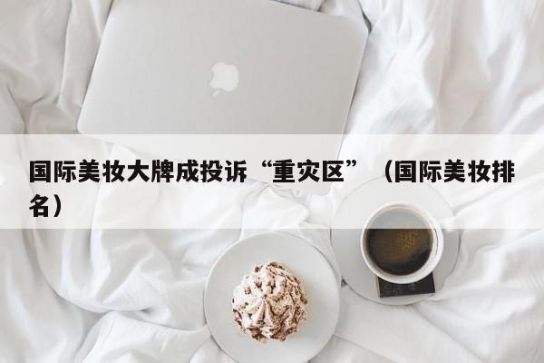 国际美妆大牌成投诉“重灾区”（国际美妆排名）