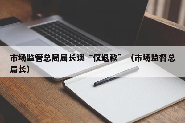 市场监管总局局长谈“仅退款”（市场监督总局长）
