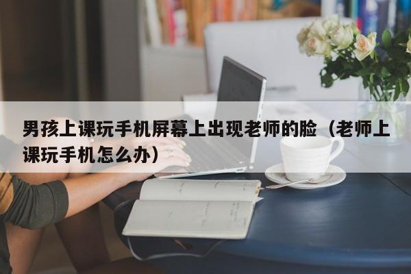 男孩上课玩手机屏幕上出现老师的脸（老师上课玩手机怎么办）
