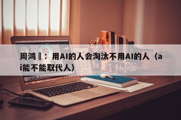 周鸿祎：用AI的人会淘汰不用AI的人（ai能不能取代人）