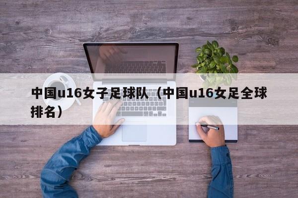 中国u16女子足球队（中国u16女足全球排名）
