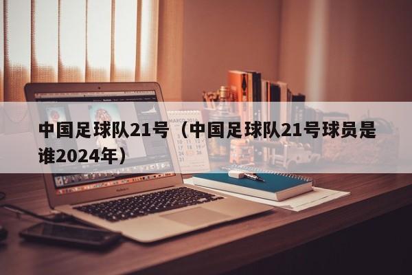 中国足球队21号（中国足球队21号球员是谁2024年）