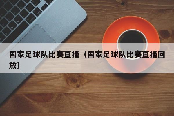 国家足球队比赛直播（国家足球队比赛直播回放）