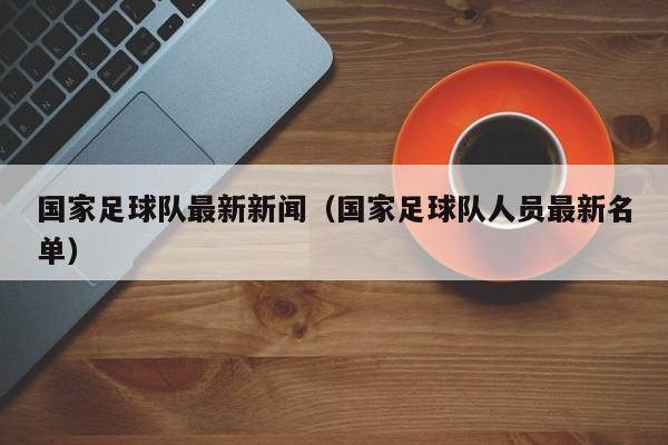国家足球队最新新闻（国家足球队人员最新名单）