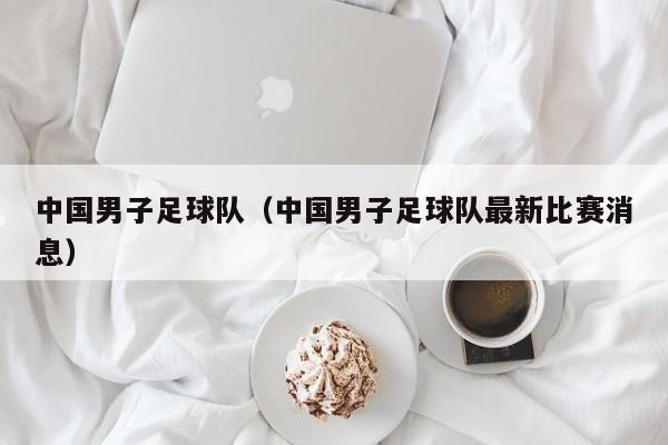 中国男子足球队（中国男子足球队最新比赛消息）