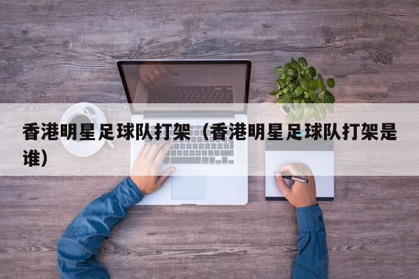 香港明星足球队打架（香港明星足球队打架是谁）